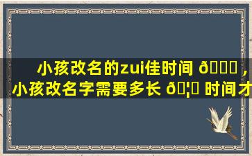 小孩改名的zui
佳时间 🕊 ,小孩改名字需要多长 🦋 时间才能办下来